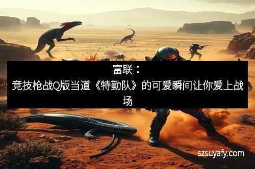 富联：竞技枪战Q版当道《特勤队》的可爱瞬间让你爱上战场