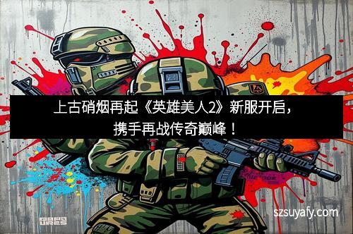 上古硝烟再起《英雄美人2》新服开启，携手再战传奇巅峰！